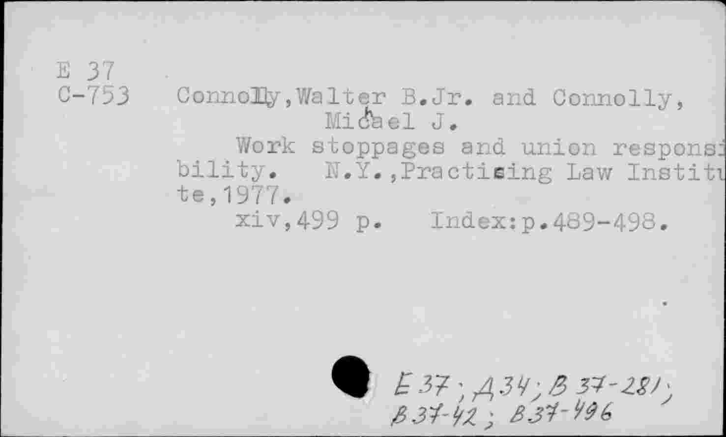 ﻿E 37
C-753	Connolly, Walt er B.Jr. and. Connolly,
Mi (feel J.
Work stoppages and union response bility. N.Y.,Practising Law Institi te,1977.
p.	Index:p.489-498.
9